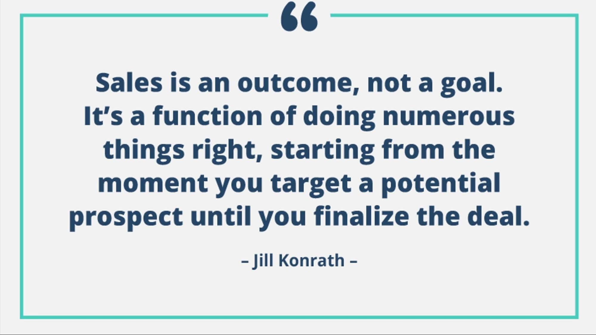 Sales is an outcome, not a goal. It's a function of doing numerous things right, starting from the moment you target a potential prospect until you finalize the deal. - Jill Konrath